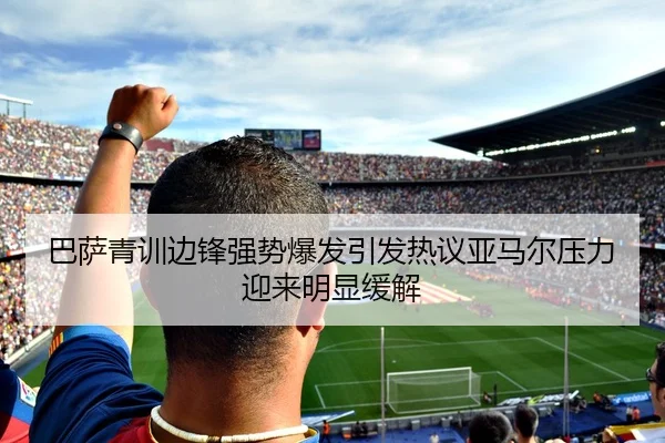 巴萨青训边锋强势爆发引发热议亚马尔压力迎来明显缓解