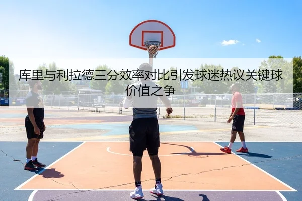 库里与利拉德三分效率对比引发球迷热议关键球价值之争